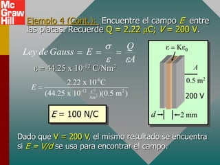 Ejemplo 4 (Cont.): Encuentre el campo E entre
  las placas. Recuerde Q = 2.22 C; V = 200 V.
                                Q
 Ley de Gauss      E
                                A
       44.25 x 10-12 C/Nm2                     A
                       -6
              2.22 x 10 C                    0.5 m2
   E              -12 C 2
       (44.25 x 10 Nm2 )(0.5 m2 )            200 V

         E = 100 N/C                d      2 mm


Dado que V = 200 V, el mismo resultado se encuentra
si E = V/d se usa para encontrar el campo.
 