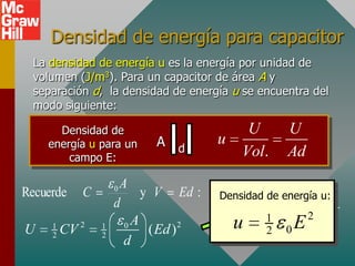 Densidad de energía para capacitor
  La densidad de energía u es la energía por unidad de
  volumen (J/m3). Para un capacitor de área A y
  separación d, la densidad de energía u se encuentra del
  modo siguiente:

      Densidad de                         U      U
    energía u para un      A d       u
        campo E:                         Vol.    Ad

                    0A
Recuerde    C             y V Ed : Densidad de 1 AdE 2
                                       U       energía u:
                    d               u          2 0
                        A              Ad 1 E 2
                                      u 2 0 Ad
U    1
     2   CV 2   1
                2
                      0
                           ( Ed ) 2

                      d
 