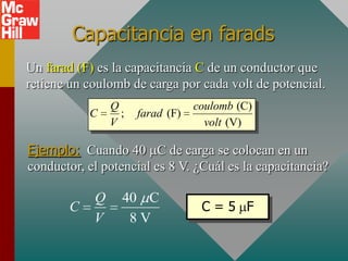 Capacitancia en farads
Un farad (F) es la capacitancia C de un conductor que
retiene un coulomb de carga por cada volt de potencial.
                Q                 coulomb (C)
           C      ;   farad (F)
                V                   volt (V)

Ejemplo: Cuando 40 C de carga se colocan en un
conductor, el potencial es 8 V. ¿Cuál es la capacitancia?

            Q     40 C
       C                           C=5 F
            V      8V
 