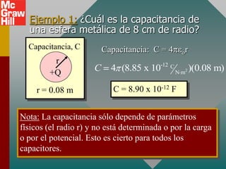 Ejemplo 1: ¿Cuál es la capacitancia de
  una esfera metálica de 8 cm de radio?
  Capacitancia, C         Capacitancia: C = 4     r
         r
        +Q            C     4 (8.85 x 10-12 C N m2 )(0.08 m)

    r = 0.08 m               C = 8.90 x 10-12 F


Nota: La capacitancia sólo depende de parámetros
físicos (el radio r) y no está determinada o por la carga
o por el potencial. Esto es cierto para todos los
capacitores.
 