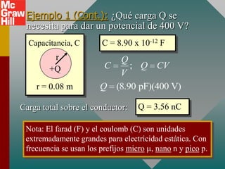 Ejemplo 1 (Cont.): ¿Qué carga Q se
 necesita para dar un potencial de 400 V?
  Capacitancia, C       C = 8.90 x 10-12 F
         r                Q
        +Q              C    ; Q CV
                          V
    r = 0.08 m         Q (8.90 pF)(400 V)

Carga total sobre el conductor:    Q = 3.56 nC

 Nota: El farad (F) y el coulomb (C) son unidades
 extremadamente grandes para electricidad estática. Con
 frecuencia se usan los prefijos micro , nano n y pico p.
 