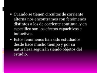  Cuando se tienen circuitos de corriente
  alterna nos encontramos con fenómenos
  distintos a los de corriente continua, y en
  especifico son los efectos capacitivos e
  inductivos.
 Estos fenómenos han sido estudiados
  desde hace mucho tiempo y por su
  naturaleza seguirán siendo objetos del
  estudio.
 