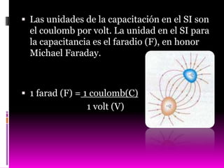  Las unidades de la capacitación en el SI son
  el coulomb por volt. La unidad en el SI para
  la capacitancia es el faradio (F), en honor
  Michael Faraday.



 1 farad (F) = 1 coulomb(C)
                1 volt (V)
 