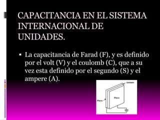 CAPACITANCIA EN EL SISTEMA
INTERNACIONAL DE
UNIDADES.
 La capacitancia de Farad (F), y es definido
  por el volt (V) y el coulomb (C), que a su
  vez esta definido por el segundo (S) y el
  ampere (A).
 