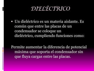 DIELÈCTRICO

 Un dieléctrico es un materia aislante. Es
  común que entre las placas de un
  condensador se coloque un
  dieléctrico, cumpliendo funciones como:

Permite aumentar la diferencia de potencial
  máxima que soporta el condensador sin
  que fluya cargas entre las placas.
 