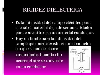 RIGIDEZ DIELECTRICA

 Es la intensidad del campo eléctrico para
  el cual el material deja de ser una aislador
  para convertirse en un material conductor.
 Hay un limite para la intensidad del
  campo que puede existir en un conductor
  sin que se ionice el aire
  circundante. Cuando ello
  ocurre el aire se convierte
  en un conductor .
 