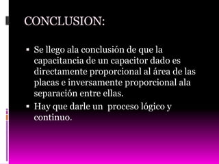 CONCLUSION:

 Se llego ala conclusión de que la
  capacitancia de un capacitor dado es
  directamente proporcional al área de las
  placas e inversamente proporcional ala
  separación entre ellas.
 Hay que darle un proceso lógico y
  continuo.
 