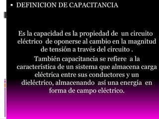  DEFINICION DE CAPACITANCIA



 Es la capacidad es la propiedad de un circuito
 eléctrico de oponerse al cambio en la magnitud
          de tensión a través del circuito .
       También capacitancia se refiere a la
 característica de un sistema que almacena carga
       eléctrica entre sus conductores y un
  dieléctrico, almacenando así una energía en
             forma de campo eléctrico.
 
