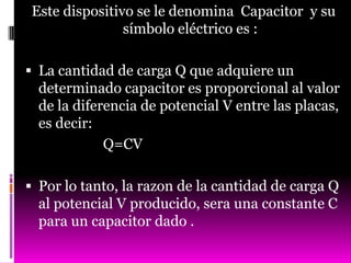 Este dispositivo se le denomina Capacitor y su
               símbolo eléctrico es :

 La cantidad de carga Q que adquiere un
  determinado capacitor es proporcional al valor
  de la diferencia de potencial V entre las placas,
  es decir:
             Q=CV

 Por lo tanto, la razon de la cantidad de carga Q
  al potencial V producido, sera una constante C
  para un capacitor dado .
 