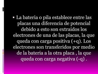 La bateria o pila establece entre las
  placas una diferencia de potencial
    debido a esto son extraidos los
electrones de una de las placas, la que
  queda con carga positiva (+q). Los
electrones son transferidos por medio
  de la bateria a la otra placa , la que
    queda con carga negativa (-q) .
 