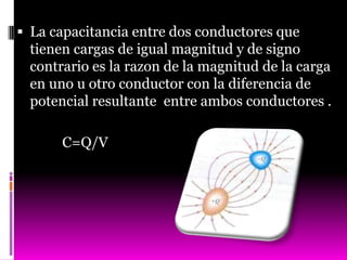  La capacitancia entre dos conductores que
  tienen cargas de igual magnitud y de signo
  contrario es la razon de la magnitud de la carga
  en uno u otro conductor con la diferencia de
  potencial resultante entre ambos conductores .

       C=Q/V
 