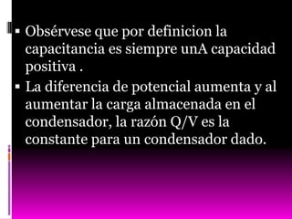  Obsérvese que por definicion la
  capacitancia es siempre unA capacidad
  positiva .
 La diferencia de potencial aumenta y al
  aumentar la carga almacenada en el
  condensador, la razón Q/V es la
  constante para un condensador dado.
 