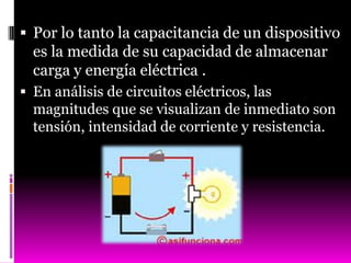  Por lo tanto la capacitancia de un dispositivo
  es la medida de su capacidad de almacenar
  carga y energía eléctrica .
 En análisis de circuitos eléctricos, las
  magnitudes que se visualizan de inmediato son
  tensión, intensidad de corriente y resistencia.
 