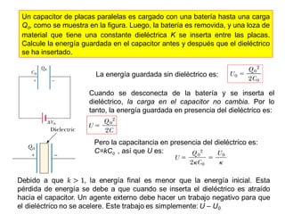 Un capacitor de placas paralelas es cargado con una batería hasta una carga 
Q0, como se muestra en la figura. Luego, la batería es removida, y una loza de 
material que tiene una constante dieléctrica K se inserta entre las placas. 
Calcule la energía guardada en el capacitor antes y después que el dieléctrico 
se ha insertado. 
La energía guardada sin dieléctrico es: 
Cuando se desconecta de la batería y se inserta el 
dieléctrico, la carga en el capacitor no cambia. Por lo 
tanto, la energía guardada en presencia del dieléctrico es: 
Pero la capacitancia en presencia del dieléctrico es: 
C=kC0 , así que U es: 
 