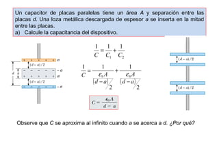 Un capacitor de placas paralelas tiene un área A y separación entre las 
placas d. Una loza metálica descargada de espesor a se inserta en la mitad 
entre las placas. 
a) Calcule la capacitancia del dispositivo. 
1 = 1 + 
1 
C C C 
1 2 
A 
= e e 
C A 
( ) ( ) 
2 
1 
2 
1 1 
0 0 
d a 
d a 
- 
+ 
- 
Observe que C se aproxima al infinito cuando a se acerca a d. ¿Por qué? 
 