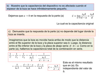 b) Muestre que la capacitancia del dispositivo no es afectada cuando el 
espesor de la loza se hace infinitésimamente pequeño. 
La cual es la capacitancia original 
c) Demuestre que la respuesta de la parte (a) no depende del lugar donde la 
loza se inserta. 
Imaginemos que la loza es movida hacia arriba de modo que la distancia 
entre el filo superior de la loza y la placa superior sea b. Luego, la distancia 
entre el filo inferior de la loza y la placa de abajo sería: d - b – a. Como en la 
parte (a), hallamos la capacitancia total de la combinación en serie. 
Este es el mismo resultado 
que en (a). Es 
independiente del valor de 
b. 
 