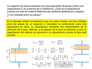 En el ejemplo anterior encontramos que se puede insertar una loza metálica 
entre las placas de un capacitor y considerar la combinación como dos 
capacitores en serie. La capacitancia resultante fue independiente de la 
ubicación de la loza. Además, si el espesor de la loza se aproxima a cero, la 
capacitancia del sistema se aproxima a la capacitancia cuando la loza está 
ausente. 
 