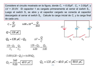 Considere el circuito mostrado en la figura, donde C1 = 6.00μF, C2 = 3.00μF, y 
ΔV = 20.0V. El capacitor 1 es cargado primeramente al cerrar el switch S1. 
Luego el switch S1 se abre y el capacitor cargado se conecta al capacitor 
descargado al cerrar el switch S2. Calcule la carga inicial de C1 y la carga final 
de cada uno. 
 