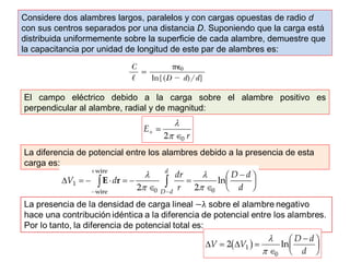 Considere dos alambres largos, paralelos y con cargas opuestas de radio d 
con sus centros separados por una distancia D. Suponiendo que la carga está 
distribuida uniformemente sobre la superficie de cada alambre, demuestre que 
la capacitancia por unidad de longitud de este par de alambres es: 
El campo eléctrico debido a la carga sobre el alambre positivo es 
perpendicular al alambre, radial y de magnitud: 
La diferencia de potencial entre los alambres debido a la presencia de esta 
carga es: 
 