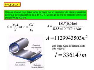 PROBLEMA 
Calcule el área que debe tener la placa de un capacitor de placas paralelas 
para que su capacitancia sea de 1.0 F. Suponga que la separación entre sus 
placas es de 1.0 cm. 
e A Cd 
d 
0 
0 
e 
C = A Þ = 
( ) 
A 1.0 F 0.01 
m ´ - 
= 
8.85 10 12 C 2 / Nm 
2 
A =1129943503m2 
Si la placa fuera cuadrada, cada 
lado mediría: 
l = 336147m 
 
