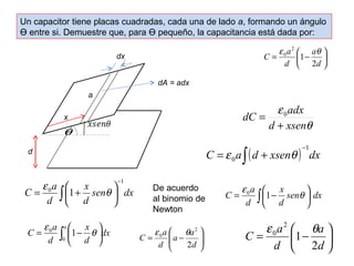 Un capacitor tiene placas cuadradas, cada una de lado a, formando un ángulo 
Ө entre si. Demuestre que, para Ө pequeño, la capacitancia está dada por: 
ö çè 
÷ø 
C a 
= æ - 
d 
a 
d 
2 
1 
2 
0 e q 
e 
d xsen 
q 
dC = adx 
0 
+ 
- =e ò + q 
C a (d xsen ) dx 1 
0 
x 
= e æ + q De acuerdo 
ö çè 
sen dx 
d 
C a 
d 
1 
0 1 
- 
ò ÷ø 
al binomio de 
Newton 
÷ø 
C = e a ò æ1- x 
0 q 
sen dx 
d 
d 
ö çè 
C a a ò ÷ø 
dx 
x 
e 0 1 q 
d 
= æ - 
d 
ö çè 
0 
ö 
÷ ÷ø 
æ 
ç çè 
a a 
C a 
= - 
d 
d 
2 
2 
C a 
= æ - 
a 
ö çè 
÷ø 
e q 0 1 
d 
2 
d 
2 
0 e q 
x 
dx 
q 
a 
d 
dA = adx 
 
