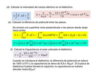 (d) Calcular la intensidad del campo eléctrico en el dieléctrico. 
(e) Calcular la diferencia de potencial entre las placas. 
Se tomará una superficie recta perpendicular a las placas desde abajo 
hacia arriba. 
(f) Calcule la Capacitancia al estar colocado el dieléctrico. 
