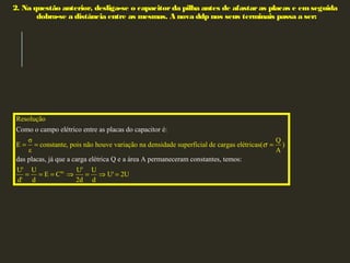 2. Na questão anterior, desliga-se o capacitorda pilha antes de afastaras placas e emseguida
dobra-se a distância entre as mesmas. A nova ddp nos seus terminais passa a ser:
Resolução
σ Q
E constante, pois não houve variação na densidade superficial de cargas elétr
Como o campo elétrico entre as placas do capacitor é:
das placas, já que a carga elétrica Q e a ár
icas( )
ε
e
A
σ= = =
te.
a A permaneceram constantes, temos
U' U U' U
E C U' 2U
d' 2d d
:
d
= = = ⇒ = ⇒ =
 