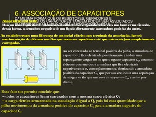 6. ASSOCIAÇÃO DE CAPACITORES
DA MESMA FORMA QUE OS RESISTORES, GERADORES E
RECEPTORES, OS CAPACITORES TAMBÉM PODEM SER ASSOCIADOS
EM SÉRIE, EM PARALELO OU EM ASSOCIAÇÕES MISTAS.
Associação emsérie
Dois ou mais capacitores estarão associados emsérie quando entre eles não houvernó, ficando,
dessa forma, a armadura negativa de umligada diretamente à armadura positiva do outro.
Ao estabelecermos uma diferença de potencial elétrico nos terminais da associação, haverá
movimentação de elétrons nos fios que unemos capacitores até que estes estejamcompletamente
carregados.
Ao ser conectada ao terminal positivo da pilha, a armadura do
capacitor C1 fica eletrizada positivamente e induz uma
separação de cargas no fio que o liga ao capacitor C2, atraindo
elétrons para sua outra armadura que fica eletrizada
negativamente e, conseqüentemente, eletrizando a armadura
positiva do capacitor C2, que por sua vez induz uma separação
de cargas no fio que une este ao capacitor C3, e assim por
diante.
Esse fato nos permite concluir que:
 – todos os capacitores ficam carregados com a mesma carga elétrica Q;
 – a carga elétrica armazenada na associação é igual a Q, pois foi essa quantidade que a
pilha movimentou da armadura positiva do capacitor C1 para a armadura negativa do
capacitor C3.
 