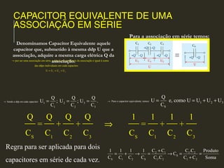 CAPACITOR EQUIVALENTE DE UMA
ASSOCIAÇÃO EM SÉRIE
por ser uma associação em série, a ddp U nos terminais da associação é igual à soma
das ddps individuais em cada capacitor.
→
1 2 3
U U U U= + +
Sendo a ddp em cada capacitor:
1 2 3
1 2 3
Q Q Q
U ; U ; U .
C C C
→ = = =
Regra para ser aplicada para dois
capacitores em série de cada vez.
2 1 1 2
S
S 1 2 S 1 2 1 2
C C C .C1 1 1 1 Produto
C
C C C C C .C C C Soma
+
= + → = → = =
+
Denominamos Capacitor Equivalente aquele
capacitor que, submetido à mesma ddp U que a
associação, adquire a mesma carga elétrica Q da
associação.
Para a associação em série temos:
Para o capacitor equivalente, temos:
1 2 3
S
Q
U e, como U U U U
C
→ = = + +
S 1 2 3 S 1 2 3
Q Q Q Q 1 1 1 1
= + + = + +
C C C C C C C C
⇒
 