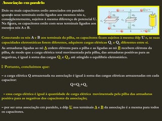 Associação emparalelo
Dois ou mais capacitores estão associados em paralelo
quando seus terminais estão ligados aos mesmos nós e,
conseqüentemente, sujeitos à mesma diferença de potencial U.
Na figura, os capacitores estão com seus terminais ligados aos
mesmos nós A e B.
Conectando os nós A e B aos terminais da pilha, os capacitores ficam sujeitos à mesma ddp U e, se suas
capacidades eletrostáticas forem diferentes, adquirem cargas elétricas Q1 e Q2 diferentes entre si.
As armaduras ligadas ao nó A cedem elétrons para a pilha e as ligadas ao nó B recebem elétrons da
pilha, de modo que a carga elétrica total movimentada pela pilha, das armaduras positivas para as
negativas, é igual à soma das cargas Q1 e Q2, até atingido o equilíbrio eletrostático.
 Portanto, concluímos que:Portanto, concluímos que:
 
– a carga elétrica Q armazenada na associação é igual à soma das cargas elétricas armazenadas em cada
capacitor:
Q=Q1+Q2
 
– essa carga elétrica é igual à quantidade de carga elétrica movimentada pela pilha das armaduras
positiva para as negativas dos capacitores da associação;
 
– por ser uma associação em paralelo, a ddp U nos terminais A e B da associação é a mesma para todos
os capacitores.
 