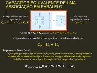 CAPACITOR EQUIVALENTE DE UMA
ASSOCIAÇÃO EM PARALELO
Como Q = Q1 + Q2, então CP · U = C1 · U + C2 · U
a capacidade eletrostática do capacitor equivalente é dada por:
CP= C1 + C2
A carga elétrica em cada
capacitor é:
Q1 = C1 .U e Q2 = C2 .U
No capacitor
equivalente temos:
Q = CP .U
Importante! Note Bem!
  Qualquer que seja o tipo de associação, série, paralelo ou mista, a energia elétrica
armazenada na associação é igual à soma das energias elétricas de cada capacitor
individualmente e que é igual à energia elétrica no gerador equivalente.
 WASSOCIAÇÃO=W1+W2+W3+...+Wn
 