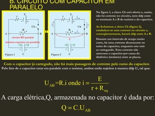 B. CIRCUITO COM CAPACITOR EM
PARALELO
B. Circuito com Capacitor
em Paralelo
AB
eq
E
U =R.i onde i
r R
=
+
AB
A carga elétrica,Q, armazenada no capacitor é dada por:
Q C.U=
circuito RC-paralelo
(resistor-capacitor em paralelo).
Com o capacitor já carregado, não há mais passagem de corrente pelo ramo do capacitor.
Pelo fato de o capacitor estar em paralelo com o resistor, ambos estão sujeitos à mesma ddp U, tal que:
Na figura 1, a chave Ch está aberta e, assim,
não há corrente no circuito, nem ddp entre
os terminais A e B do resistor e do capacitor.
Ao fecharmos a chave Ch (figura 2),
estabelece-se uma corrente no circuito e,
conseqüentemente, haverá ddp entre A e B.
Durante um intervalo de tempo muito
curto, há uma corrente decrescente no
ramo do capacitor, enquanto este está
se carregando. Essa corrente não
atravessa o capacitor por causa do
dielétrico (isolante) entre as placas.
 
