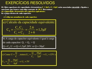 EXERCÍCIOS RESOLVIDOS
01. Dois capacitores de capacidades eletrostáticas C1 = 2µF e C2 = 6µF estão associados em série e ligados a
uma fonte que fornece uma ddp constante de 20 V. Determinar:
a) a capacidade eletrostática do capacitorequivalente;
b) a carga elétrica de cada capacitor;
c) a ddp nas armaduras de cada capacitor.
1 2
S
1 2
a) Calculo da capacidade equivalente:
C .C 2.6
C 1,5μF
C C 2 6
= = =
+ +
1 2
S
b) A carga do capacitor equivalente é igual à carga
de cada capacitor: Q = Q = Q
Q C .U Q 1,5μF.20V Q 30μC= → = ⇒ =
1 1
1
2 1
2
Q Q 30μC
c) Como U , temos:U U 15V e
C C 2μF
Q 30μC
U U 5V
C 6μF
= = = → =
= = → =
 