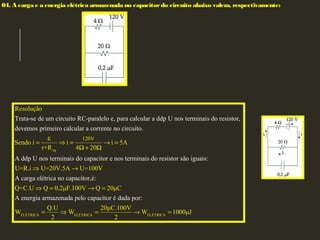04. A carga e a energia elétrica armazenada no capacitor do circuito abaixo valem, respectivamente:
eq
120V
Trata-se de um circuito RC-paralelo e, para calcular a ddp U nos terminais do resistor,
dev
Resolução
Sendo
emos prime
i i i 5A
r
iro calcular a corrente no circuito.
A ddp U nos terminai
4 20
s
+R
ε
= ⇒ = → =
Ω + Ω
ELÉTRICA ELÉTRI
do capacitor e nos terminais do resistor são iguais:
A carga elétrica no capacitor,é:
A energia armazenada pelo capacitor é
U=R.i U=20V.5A U=100V
Q=C.U Q 0,2μF.100V Q 20μC
Q.U
W
dada po
W
r:
2
⇒ →
⇒ = → =
= ⇒ CA ELÉTRICA
20μC.100V
W 1000μJ
2
= → =
 