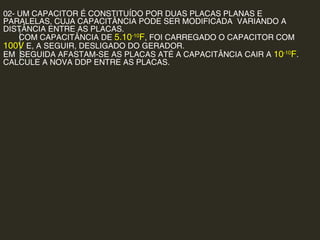 02- UM CAPACITOR É CONSTITUÍDO POR DUAS PLACAS PLANAS E
PARALELAS, CUJA CAPACITÂNCIA PODE SER MODIFICADA VARIANDO A
DISTÂNCIA ENTRE AS PLACAS.
COM CAPACITÂNCIA DE 5.10-10
F, FOI CARREGADO O CAPACITOR COM
100V E, A SEGUIR, DESLIGADO DO GERADOR.
EM SEGUIDA AFASTAM-SE AS PLACAS ATÉ A CAPACITÂNCIA CAIR A 10-10
F.
CALCULE A NOVA DDP ENTRE AS PLACAS.
 