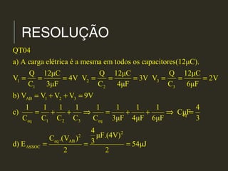 RESOLUÇÃO
1 2 3
1 2 3
AB 1 2 3
eq
eq 1 2 3 eq
eq
ASSOC
QT04
a) A carga elétrica é a mesma em todos os capacitores(12μC).
Q 12μC Q 12μC Q 12μC
V 4V V 3V V 2V
C 3μF C 4μF C 6μF
b) V V V V 9V
1 1 1 1 1 1 1 1 4
c) CμF
C C C C C 3μF 4μF 6μF 3
C .
d) E
= = = = = = = = =
= + + =
= + + ⇒ = + + ⇒ =
=
2
2
AB
4
μF.(4V)(V ) 3 54μJ
2 2
= =
 