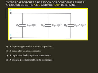 05-TRÊS CAPACITORES SÃO ASSOCIADOS CONFORME A FIGURA.
APLICANDO-SE ENTRE A E B A DDP DE 100V, DETERMINE:
a)a) A ddp e carga elétrica em cada capacitor;A ddp e carga elétrica em cada capacitor;
b)b) A carga elétrica da associação;A carga elétrica da associação;
c) A capacitância do capacitor equivalente;
d) A energia potencial elétrica da associação.
 