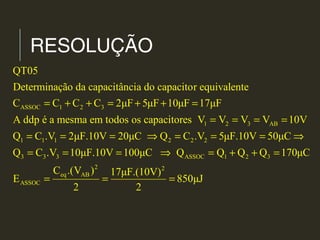 RESOLUÇÃO
ASSOC 1 2 3
1 2 3 AB
1 1 1 2 2 2
3 3 3
QT05
Determinação da capacitância do capacitor equivalente
C C C C 2μF 5μF 10μF 17μF
A ddp é a mesma em todos os capacitores V V V V 10V
Q C .V 2μF.10V 20μC Q C .V 5μF.10V 50μC
Q C .V
= + + = + + =
= = = =
= = = ⇒ = = = ⇒
= ASSOC 1 2 3
2 2
eq AB
ASSOC
10μF.10V 100μC Q Q Q Q 170μC
C .(V ) 17μF.(10V)
E 850μJ
2 2
= = ⇒ = + + =
= = =
 