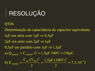 RESOLUÇÃO
ASSOC ASSOC
2
eq AB
ASSOC
QT06
Determinação da capacitância do capacitor equivalente
1μF em série com 1μF 0,5μF
2μF em série com 2μF 1μF
0,5μF em paralelo com 1μF 1,5μF
a) Q C .U 1,5μF.100V 150μC
C .(V ) 1,5μF
b) E
2
⇒
⇒
⇒
= = =
= =
2
3.(100V)
7,5.10 J
2
−
=
 