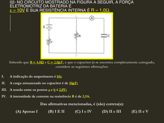 02- NO CIRCUITO MOSTRADO NA FIGURA A SEGUIR, A FORÇA
ELETROMOTRIZ DA BATERIA É
ε = 10V E SUA RESISTÊNCIA INTERNA É R = 1,0Ω.
Sabendo queSabendo que RR == 4,04,0ΩΩ ee CC == 2,02,0µµFF, e que o capacitor já se encontra completamente carregado,, e que o capacitor já se encontra completamente carregado,
considere as seguintes afirmações:considere as seguintes afirmações:
I. A indicação do amperímetro é 0A;
II. A carga armazenado no capacitor é de 16µF;
III. A tensão entre os pontos a e b é 2,0V;
IV. A intensidade de corrente na resistência R é de 2,5A.
Das afirmativas mencionadas, é (são) correta(s):
(A) Apenas I (B) I E II (C) I e IV (D) II e III (E) II e V
 
