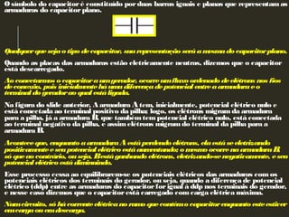 Osímbolo do capacitoré constituído porduas barras iguais e planas que representamas
armaduras do capacitorplano.
 
 
Qualquerquesejao tipo decapacitor, suarepresentação seráamesmado capacitorplano.
Quando as placas das armaduras estão eletricamente neutras, dizemos que o capacitor
está descarregado.
Ao conectarmos o capacitoraumgerador, ocorreumfluxo ordenado deelétrons nos fios
deconexão, pois inicialmenteháumadiferençadepotencial entreaarmaduraeo
terminal do geradorao qual estáligada.
Na figura do slide anterior, A armadura Atem, inicialmente, potencial elétrico nulo e
está conectada ao terminal positivo da pilha; logo, os elétrons migram da armadura
para a pilha, já a armadura B, que tambémtempotencial elétrico nulo, está conectada
ao terminal negativo da pilha, e assimelétrons migramdo terminal da pilha para a
armadura B.
Aconteceque, enquanto aarmaduraAestáperdendo elétrons, elaestáseeletrizando
positivamenteeseupotencial elétrico estáaumentando; o mesmo ocorrenaarmaduraB,
só queao contrário, ouseja, Bestáganhando elétrons, eletrizando-senegativamente, eseu
potencial elétrico estádiminuindo.
Esse processo cessa ao equilibrarem-se os potenciais elétricos das armaduras comos
potenciais elétricos dos terminais do gerador, ou seja, quando a diferença de potencial
elétrico (ddp) entre as armaduras do capacitorforigual à ddp nos terminais do gerador,
e nesse caso dizemos que o capacitorestá carregado comcarga elétrica máxima.
Numcircuito, só hácorrenteelétricano ramo quecontémo capacitorenquanto esteestiver
emcargaouemdescarga.
 