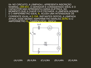 04- NO CIRCUITO, A LÂMPADA L APRESENTA INSCRIÇÃO
NOMINAL (3W-6V), O GERADOR É CONSIDERADO IDEAL E O
CAPACITOR NÃO APRESENTA CARGA ELÉTRICA. NO
MOMENTO QUE A CHAVE CH É FECHADA, A LÂMPADA ACENDE
E O AMPERÍMETRO IDEAL A1 ACUSA UMA INTENSIDADE DE
CORRENTE IGUAL A 0,10A. INSTANTES DEPOIS, A LÂMPADA
APAGA, ESSE MESMO AMPERÍMETRO MARCAS ZERO E O
AMPERÍMETRO A2, TAMBÉM IDEAL, INDICA:
(A) 0,10A (B) 0,20A (C) 0,30A (D) 0,40A (E) 0,50A
 