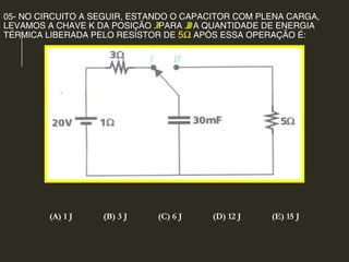 05- NO CIRCUITO A SEGUIR, ESTANDO O CAPACITOR COM PLENA CARGA,
LEVAMOS A CHAVE K DA POSIÇÃO IPARA II. A QUANTIDADE DE ENERGIA
TÉRMICA LIBERADA PELO RESISTOR DE 5Ω APÓS ESSA OPERAÇÃO É:
(A) 1 J (B) 3 J (C) 6 J (D) 12 J (E) 15 J
 
