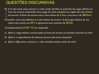 QUESTÕES DISCURSIVAS
01- Um raio entre uma nuvem e o solo ocorre devido ao acúmulo de carga elétrica na
base da nuvem, induzindo uma carga de sinal contrário na região do solo abaixo
da nuvem. A base da nuvem está a uma altura de 2 km e sua área é de 200 km2
.
Considere uma área idêntica no solo abaixo da nuvem. A descarga elétrica de um
único raio ocorre em 10-3
s e apresenta uma corrente de 50 kA.
Considerando ε0=9.10-12
F/m, responda:
a) Qual a carga elétrica armazenada na base da nuvem no instante anterior ao raio?
b) Qual é a capacitância do sistema nuvem-solo nesse instante?
c) Qual a ddp entre a nuvem e o solo, imediatamente antes do raio?
 
