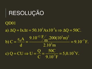 RESOLUÇÃO
3 -3
-12 3 2
70
3
7
-7
QD01
a) ΔQ IxΔt 50.10 Ax10 s Q 50C.
F9.10 .200(10 m)ε A mb) C 9.10 F.
d 2.10 m
Q 50C
c) Q CU U 5,0.10 V.
C 9.10 F
−
= = ⇒ ∆ =
= = =
= ⇒ = = =
 