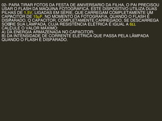 02- PARA TIRAR FOTOS DA FESTA DE ANIVERSARIO DA FILHA, O PAI PRECISOU
USAR O FLASH DA MAQUINA FOTOGRÁFICA. ESTE DISPOSITIVO UTILIZA DUAS
PILHAS DE 1,5V, LIGADAS EM SÉRIE, QUE CARREGAM COMPLETAMENTE UM
CAPACITOR DE 15µF. NO MOMENTO DA FOTOGRAFIA, QUANDO O FLASH É
DISPARADO, O CAPACITOR, COMPLETAMENTE CARREGADO, SE DESCARREGA
SOBRE SUA LÂMPADA, CUJA RESISTÊNCIA ELÉTRICA É IGUAL A 6Ω.
CALCULE O VALOR MÁXIMO:
A) DA ENERGIA ARMAZENADA NO CAPACITOR;
B) DA INTENSIDADE DE CORRENTE ELÉTRICA QUE PASSA PELA LÂMPADA
QUANDO O FLASH É DISPARADO.
 