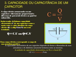 3. CAPACIDADE OU CAPACITÂNCIA DE UM
CAPACITOR
 A carga elétrica armazenada emum
capacitoré diretamente proporcional à
diferença de potencial elétrico ao qual foi
submetido.
Assimsendo, definimos capacidade
eletrostática C de um capacitorcomo a
razão entre o valorabsoluto da carga
elétrica Q e a ddp U(ou V) nos seus
terminais.
Q= C.U ou Q=C.V
Essa carga elétrica corresponde à carga de
sua armadura positiva.
Q
C
V
=
A capacidade eletrostática de um capacitor depende da forma e dimensões de suas
armaduras e do dielétrico (material isolante) entre as mesmas.
A unidade de capacidade eletrostática, no SI, é o farad (F).
1 F = 11 F = 1 CoulombCoulomb/Volt./Volt.
 