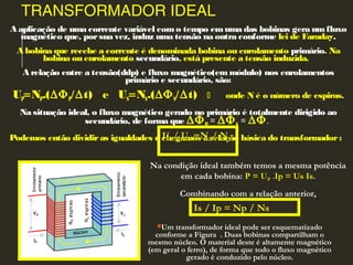 TRANSFORMADOR IDEAL
A aplicação de uma corrente variável como tempo emuma das bobinas gera umfluxo
magnético que, porsua vez, induz uma tensão na outra conforme lei de Faraday.
A bobina que recebe a corrente é denominada bobina ou enrolamento primário. Na
bobina ou enrolamento secundário, está presente a tensão induzida.
A relação entre a tensão(ddp) e fluxo magnético(em módulo) nos enrolamentos
primário e secundário, são:
UP=NP.(∆ΦP/∆t) e US=NS.(∆ΦS/∆t)  onde N é o número de espiras.
Na situação ideal, o fluxo magnético gerado no primário é totalmente dirigido ao
secundário, de forma que ∆ΦP = ∆ΦS = ∆Φ.
Podemos então dividiras igualdades e chegamos à relação básica do transformador:
Um transformador ideal pode ser esquematizado
conforme a Figura . Duas bobinas compartilham o
mesmo núcleo. O material deste é altamente magnético
(em geral o ferro), de forma que todo o fluxo magnético
gerado é conduzido pelo núcleo.
UUPP/ U/ USS ==NNPP/ N/ NSS
Na condição ideal também temos a mesma potência
em cada bobina: P = UUPP .Ip = Us Is.
Combinando com a relação anterior,
Is / Ip = Np / Ns
 
