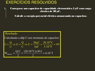 EXERCÍCIOS RESOLVIDOS
1. Carrega-se umcapacitorde capacidade eletrostática 5 µF comcarga
elétrica de 20 µC.
Calcule a energia potencial elétrica armazenada no capacitor.
-6
-5
el
-6
-
étrica
6
Resolução
Q Q 20μC 20.10 C
C U U 4V
U C 5μF 5.10
Calculando a ddp U nos terminais do capacitor:
Q.U (20.10 C).(4V)
W
F
4.10 J
2 2
= ⇒ =
= =
⇒ =
=
= =
 