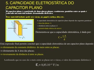 5. CAPACIDADE ELETROSTÁTICA DO
CAPACITOR PLANO
Ocapacitorplano é constituído de duas placas planas, condutoras, paralelas entre as quais é
colocado ummaterial isolante denominado dielétrico.
Esse material isolante pode ser: vácuo, ar, papel, cortiça, óleo etc.
ár
A
ea
capa
das
cidade e
placas:
letrostática do capacitor plano depende das seguintes grandezas:
distâ
A
permitiv
ncia e
idade
ntre as plac
elétrica do
as:
m
d
eio:ε
→
→
→
Demonstra-se que a capacidade eletrotática, é dada
ε.A
C
o :
d
p r
=
Lembrando que no caso de o meio entre as placas ser o vácuo, o valor da constante dielétrica é:
ε0 = 8,85.10-12
F/m
d
E
i
st
re
a ex
tame
pressão
nte da c
final permite co
onstante dielétr
ncluir que a capacidade eletrost
ica do meio entre as placas;
in
ática de um capacitor plano depende:
diretamente da A área das placas;
ve
⇒
⇒
⇒ rsamente da distância d entre as placas.
 
